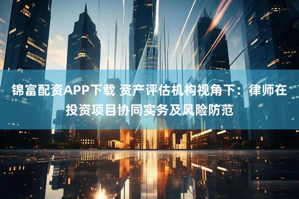 锦富配资APP下载 资产评估机构视角下：律师在投资项目协同实务及风险防范