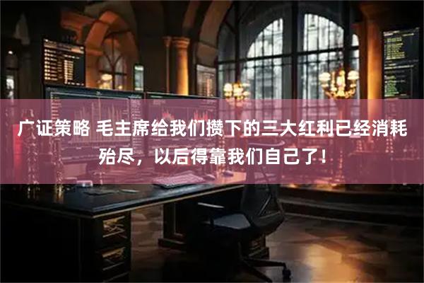 广证策略 毛主席给我们攒下的三大红利已经消耗殆尽，以后得靠我们自己了！