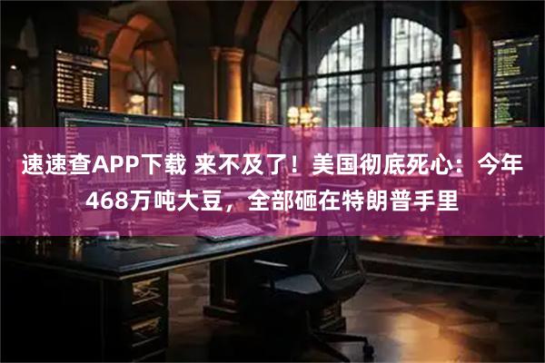 速速查APP下载 来不及了！美国彻底死心：今年468万吨大豆，全部砸在特朗普手里