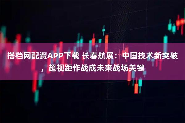搭档网配资APP下载 长春航展：中国技术新突破，超视距作战成未来战场关键