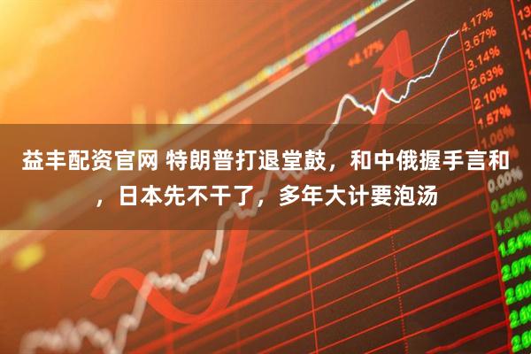 益丰配资官网 特朗普打退堂鼓，和中俄握手言和，日本先不干了，多年大计要泡汤