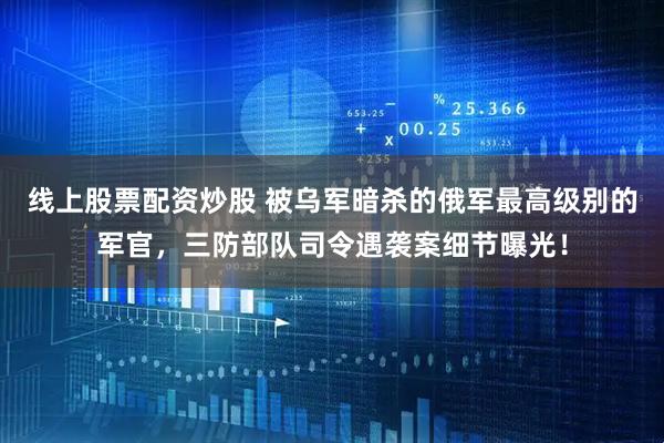 线上股票配资炒股 被乌军暗杀的俄军最高级别的军官，三防部队司令遇袭案细节曝光！
