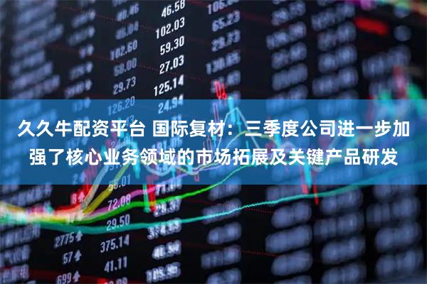 久久牛配资平台 国际复材：三季度公司进一步加强了核心业务领域的市场拓展及关键产品研发
