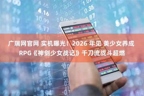 广瑞网官网 实机曝光!2026 年见 美少女养成 RPG《神剑少女战记》千刀流战斗超燃