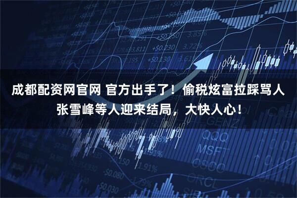 成都配资网官网 官方出手了！偷税炫富拉踩骂人张雪峰等人迎来结局，大快人心！