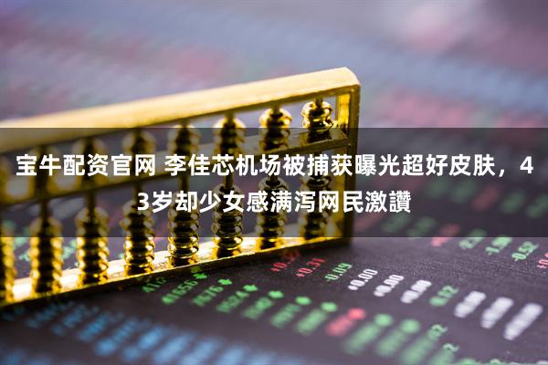 宝牛配资官网 李佳芯机场被捕获曝光超好皮肤，43岁却少女感满泻网民激讚