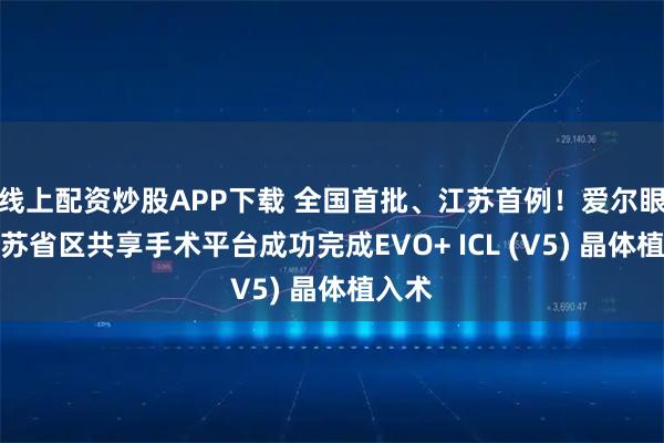 线上配资炒股APP下载 全国首批、江苏首例！爱尔眼科江苏省区共享手术平台成功完成EVO+ ICL (V5) 晶体植入术