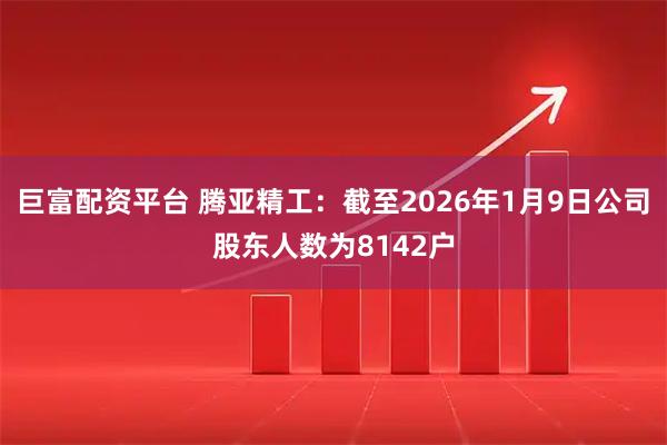 巨富配资平台 腾亚精工：截至2026年1月9日公司股东人数为8142户