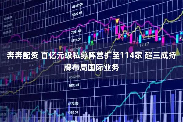奔奔配资 百亿元级私募阵营扩至114家 超三成持牌布局国际业务