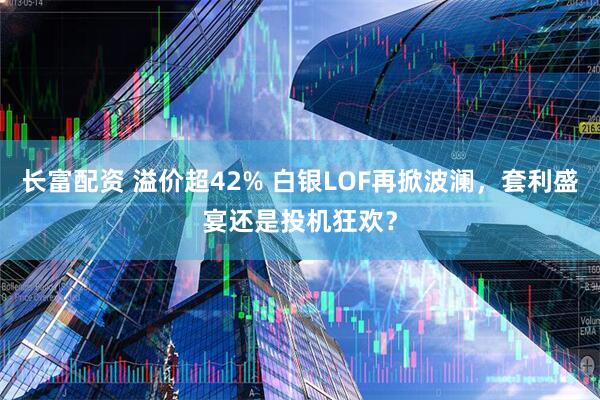 长富配资 溢价超42% 白银LOF再掀波澜，套利盛宴还是投机狂欢？