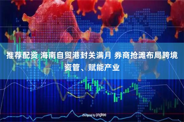 推荐配资 海南自贸港封关满月 券商抢滩布局跨境资管、赋能产业