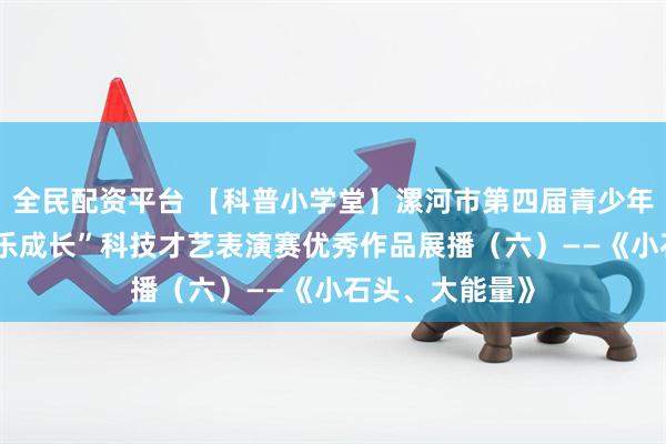 全民配资平台 【科普小学堂】漯河市第四届青少年“科创筑梦 快乐成长”科技才艺表演赛优秀作品展播（六）——《小石头、大能量》