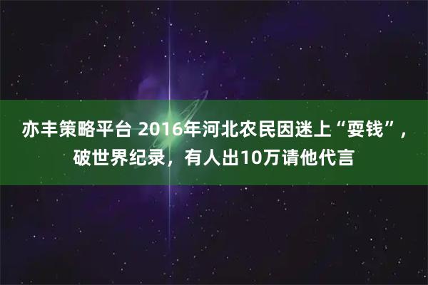 亦丰策略平台 2016年河北农民因迷上“耍钱”，破世界纪录，有人出10万请他代言