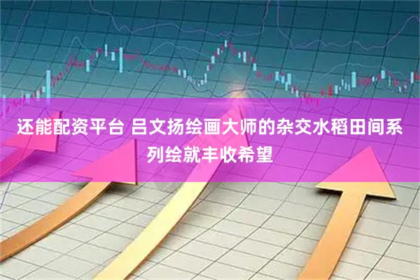 还能配资平台 吕文扬绘画大师的杂交水稻田间系列绘就丰收希望