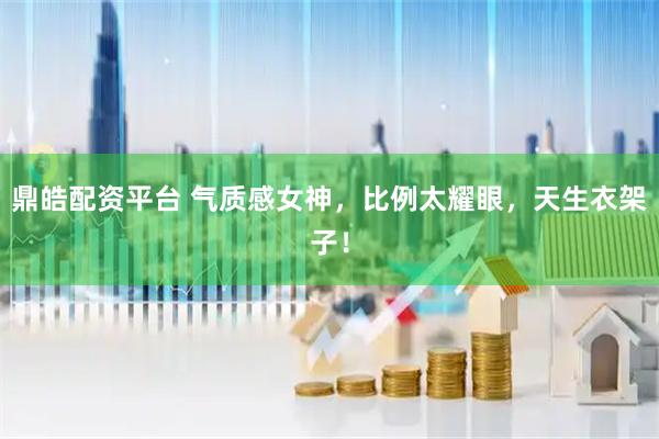鼎皓配资平台 气质感女神，比例太耀眼，天生衣架子！