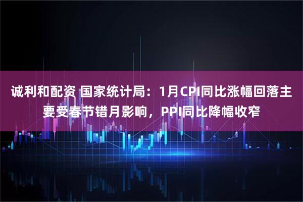 诚利和配资 国家统计局：1月CPI同比涨幅回落主要受春节错月影响，PPI同比降幅收窄