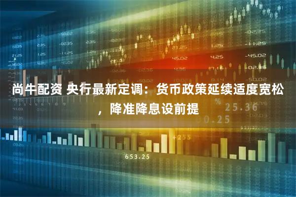 尚牛配资 央行最新定调：货币政策延续适度宽松，降准降息设前提