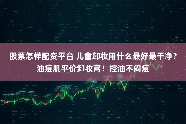 股票怎样配资平台 儿童卸妆用什么最好最干净？油痘肌平价卸妆膏！控油不闷痘