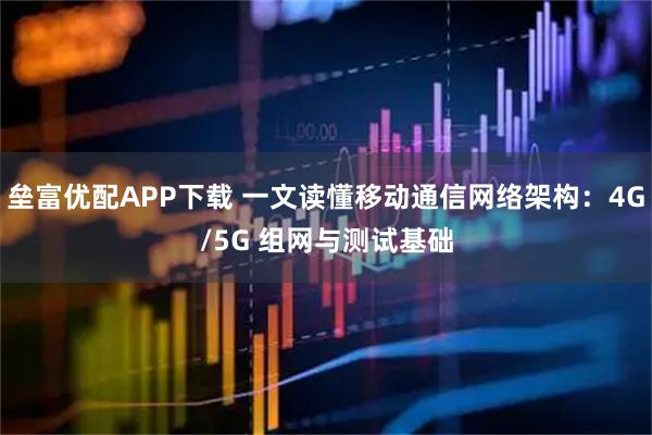 垒富优配APP下载 一文读懂移动通信网络架构：4G/5G 组网与测试基础