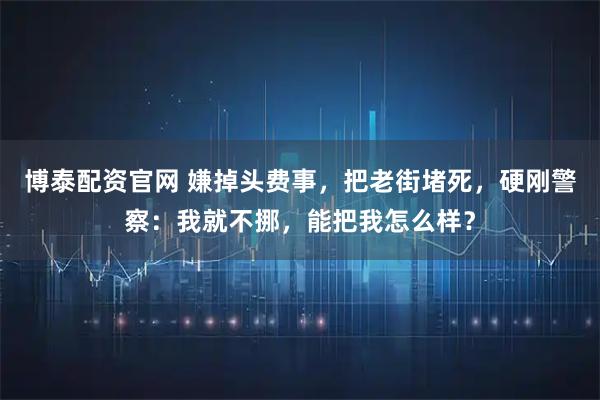 博泰配资官网 嫌掉头费事，把老街堵死，硬刚警察：我就不挪，能把我怎么样？