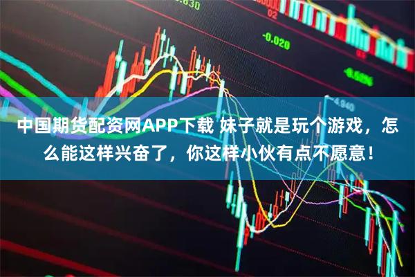 中国期货配资网APP下载 妹子就是玩个游戏，怎么能这样兴奋了，你这样小伙有点不愿意！