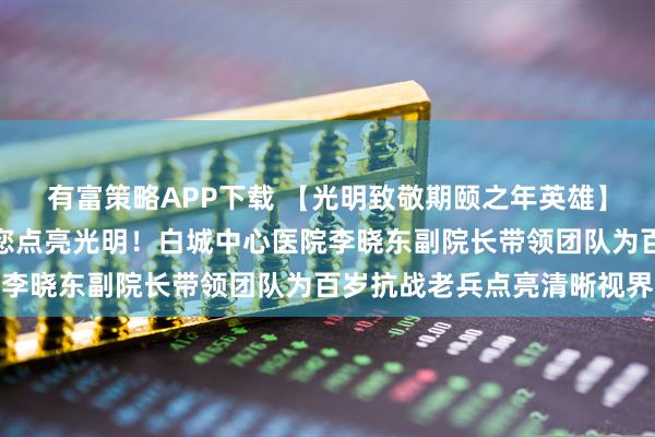 有富策略APP下载 【光明致敬期颐之年英雄】您护山河无恙，我们为您点亮光明！白城中心医院李晓东副院长带领团队为百岁抗战老兵点亮清晰视界