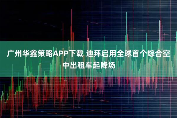 广州华鑫策略APP下载 迪拜启用全球首个综合空中出租车起降场