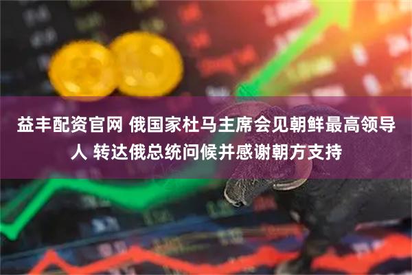 益丰配资官网 俄国家杜马主席会见朝鲜最高领导人 转达俄总统问候并感谢朝方支持